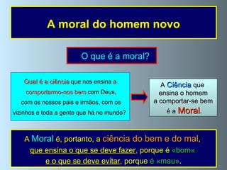 O que é a moral? A moral do homem novo A   Ciência  que  ensina o homem a comportar-se bem é a   Moral . Qual é a ciência  que nos ensina a comportarmo-nos bem  com Deus, com os nossos pais e irmãos, com os vizinhos e toda a gente que há no mundo?  A  Moral  é, portanto, a  ciência do bem e do mal ,  que ensina o que se deve fazer , porque é  «bom»  e o que se deve evitar , porque  é «mau» . 