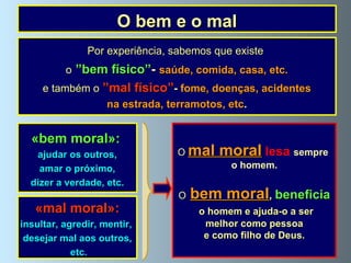 O bem e o mal Por experiência, sabemos que existe  o   ”bem físico” -   saúde, comida, casa, etc. e também o   ”mal físico” -   fome, doenças, acidentes na estrada, terramotos, etc . «bem moral»:   ajudar os outros, amar o próximo,  dizer a verdade, etc. O   mal moral   lesa  sempre  o homem. O   bem moral ,  beneficia o homem e ajuda-o a ser melhor como pessoa e como filho de Deus. «mal moral»: insultar, agredir, mentir,  desejar mal aos outros, etc. 
