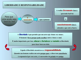 e A realize  livremente  ( isto é , querendo fazê-la) conscientemente   (isto é ,  sabendo o que está a fazer). A  liberdade  é que permite que um acto seja «bom» ou «mau». O homem é  livre porque   pode escolher  entre o bem e o mal. É muito importante, por isso,  educar e fortalecer a vontade  (a liberdade) para fazer bem uso dela. LIBERDADE E RESPONSABILIDADE Para que  uma acção seja “ boa”ou “má” que a pessoa é  necessário Ligada à liberdade encontra-se a   responsabilidade . Quando um homem realiza um acto  porque quer , e disso tem  consciência ,  é responsável por esse acto, e é merecedor de  prémio  ou  castigo . 
