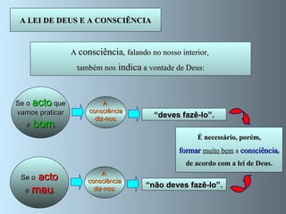 A LEI DE DEUS E A CONSCIÊNCIA A  consciência , falando no nosso interior,  também nos  indica  a vontade de Deus: Se o   acto   que vamos praticar é  bom , “ deves fazê-lo”. A  consciência diz-nos: Se o   acto é  mau , “ não deves fazê-lo”. A  consciência diz-nos: Devemos obedecer-lhe  sempre . É necessário, porém, formar  muito bem   a   consciência , de acordo com a lei de Deus. 