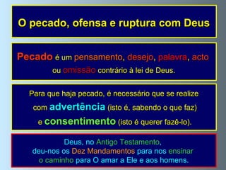 O pecado, ofensa e ruptura com Deus Pecado   é um  pensamento ,  desejo ,  palavra ,  acto   ou  omissão  contrário à lei de Deus. Para que haja pecado, é necessário que se realize com  advertência   (isto é, sabendo o que faz) e  consentimento  (isto é querer fazê-lo). Deus, no  Antigo Testamento ,  deu-nos os  Dez Mandamentos  para nos  ensinar  o caminho  para O amar a Ele e aos homens. 