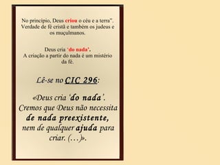 No princípio,   Deus  criou   o céu e a terra”. Verdade de fé cristã e também os judeus e os muçulmanos. Deus cria  ‘ do nada’ . A criação a partir do nada é um mistério da fé. Lê-se no  CIC 296 : «Deus cria ‘ do nada ’. Cremos que Deus não necessita  de nada preexistente,  nem de qualquer  ajuda  para criar. (…)». 