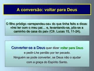 A conversão: voltar para Deus Converter-se a Deus  quer dizer  voltar para Deus e pedir-Lhe perdão por ter pecado. Ninguém se pode converter, se Deus não o ajudar com a graça do Espírito Santo. O filho pródigo «arrependeu-se» do que tinha feito e disse:  «Irei ter com o meu pai… e, levantando-se, pôs-se a  caminho de casa do pai» (Cfr. Lucas 15, 11-24). 