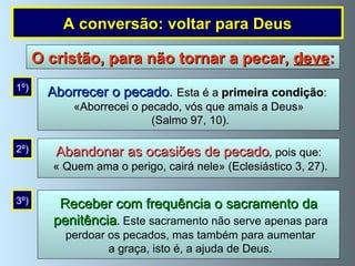Aborrecer o pecado .   Esta é a  primeira condição :  «Aborrecei o pecado, vós que amais a Deus» (Salmo 97, 10). 1º) Abandonar as ocasiões de pecado , pois que: « Quem ama o perigo, cairá nele» (Eclesiástico 3, 27). 2º) Receber com frequência o sacramento da penitência . Este sacramento não serve apenas para perdoar os pecados, mas também para aumentar a graça, isto é, a ajuda de Deus. 3º) O cristão, para não tornar a pecar,  deve : A conversão: voltar para Deus 