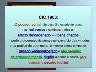 CIC 1963 : O   pecado venial   não destrói o estado de graça, mas “ enfraquece   a   caridade , traduz um   afecto desordenado  aos   bens criados , impede o progresso  da pessoa no  exercício das virtudes e na prática do bem moral ; e merece penas temporais.   O   pecado venial   deliberado   e   não seguido de arrependimento ,  dispõe ,  a pouco e pouco,   para cometer o  pecado mortal ”. 