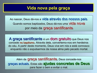 A graça santificante  é um   dom gratuito   que Deus nos concede  no baptismo . Através dela, convertemo-nos em herdeiros  do céu. A partir deste momento, Deus vive em nós e está connosco enquanto não o expulsarmos da nossa alma pelo pecado mortal. Além da  graça santificante ,  Deus concede-nos graças actuais .  Estas são   ajudas concretas de Deus   para fazer o bem e evitar o mal. Vida nova pela graça Ao nascer, Deus dá-nos a   vida através dos nossos pais . Quando somos baptizados, Deus dá-nos uma   vida nova por meio da  graça santificante . 
