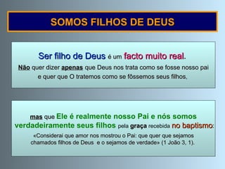 Ser filho de Deus  é um   facto muito real .   Não  quer dizer  apenas   que Deus nos trata como se fosse nosso pai e quer que O tratemos como se fôssemos seus filhos ,  SOMOS FILHOS DE DEUS mas  que   Ele é realmente nosso Pai e nós somos verdadeiramente seus filhos  pela  graça  recebida   no baptismo : «Considerai que amor nos mostrou o Pai: que quer que sejamos  chamados filhos de Deus  e o sejamos de verdade» (1 João 3, 1).  