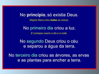 No  princípio ,   só existia Deus.   Depois Deus criou  todas  as coisas.   No  primeiro dia  criou a luz. E começou assim o dia e a noite.   No  segundo  Deus criou o céu  e separou a água da terra. No  terceiro dia  criou as árvores, as ervas  e as plantas para encher a terra. 