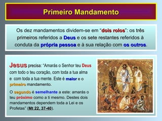 Primeiro Mandamento Jesus   precisa : “Amarás o Senhor teu  Deus com todo o teu coração, com toda a tua alma e  com toda a tua mente. Este é   maior  e o  primeiro   mandamento .  O   segundo  é  semelhante  a este: amarás o teu  próximo  como a ti mesmo. Destes dois  mandamentos dependem toda a Lei e os Profetas” ( Mt 22, 37-40 ). Os dez mandamentos dividem-se em “ dois rolos ”: os  três  primeiros  referidos a  Deus  e os  sete restantes  referidos à  conduta da  própria pessoa  e à sua relação com  os outros . 