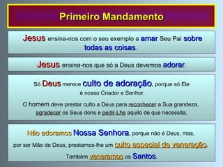 Primeiro Mandamento Jesus  ensina-nos que só a Deus devemos  adorar .  Jesus  ensina-nos com o seu exemplo a  amar  Seu Pai  sobre todas as coisas .  Só   Deus   merece  culto de adoração ,   porque só Ele é nosso Criador e Senhor. O  homem  deve prestar culto a Deus para  reconhecer  a Sua grandeza,  agradecer  os Seus dons e  pedir-Lhe  aquilo de que necessita. Não adoramos   Nossa Senhora ,  porque não é Deus, mas,  por ser Mãe de Deus, prestamos-lhe um  culto especial de veneração .  Também  veneramos   os  Santos . 