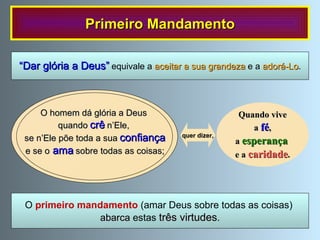 Primeiro Mandamento O  primeiro mandamento   (amar Deus sobre todas as coisas)  abarca  estas  três virtudes . “ Dar glória a Deus”   equivale a  aceitar a sua grandeza  e a  adorá-Lo . Quando vive a  fé ,  a  esperança   e a  caridade . quer dizer,  O homem dá glória a Deus  quando   crê   n’Ele,  se n’Ele põe toda a sua   confiança e se o   ama   sobre todas as coisas; 