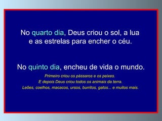No  quarto dia , Deus criou o sol, a lua  e as estrelas para encher o céu.   No  quinto dia , encheu de vida o mundo. Primeiro criou os pássaros e os peixes.  E depois Deus criou todos os animais da terra.  Leões, coelhos, macacos, ursos, burritos, gatos... e muitos mais.   