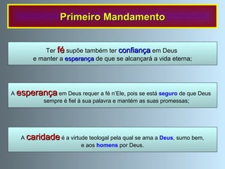 Primeiro Mandamento A  esperança  em Deus requer a fé n’Ele, pois se está  seguro  de que Deus  sempre é fiel à sua palavra e mantém as suas promessas; Ter  fé  supõe também ter  confiança  em Deus  e manter a   esperança  de que se alcançará a vida eterna; A  caridade  é a virtude teologal pela qual se ama a  Deus , sumo bem, e aos  homens  por Deus. 