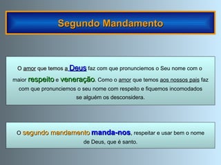 Segundo Mandamento O   segundo mandamento   manda-nos ,  respeitar e usar bem o nome de Deus, que é santo. O  amor  que temos  a   Deus  faz com que pronunciemos o Seu nome com o  maior  respeito  e  veneração . Como o  amor  que temos  aos nossos pais  faz com que pronunciemos o seu nome com respeito e fiquemos incomodados se alguém os desconsidera. 