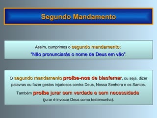 Segundo Mandamento Assim, cumprimos o   segundo mandamento:  “ Não pronunciarás o nome de Deus em vão” . O  segundo mandamento   proíbe-nos  de blasfemar ,  ou seja, dizer palavras ou fazer gestos injuriosos contra Deus, Nossa Senhora e os Santos. Também  proíbe  jurar sem verdade e sem necessidade   (jurar é invocar Deus como testemunha). 