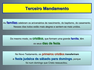 « No primeiro dia da semana (domingo) reunimo-nos para partir  o pão (para celebrar a Eucaristia)» (Actos 20, 7-11). Terceiro Mandamento No Novo Testamento, os   primeiros cristãos   transferiram a   festa judaica de sábado para domingo ,  porque  foi num domingo que Cristo ressuscitou.  As  famílias  celebram os aniversários de nascimento, do baptismo, do casamento. Nesses dias todos estão mais alegres e sentem-se mais unidos. Do mesmo modo, os  cristãos , que formam uma grande  família , têm os seus  dias de festa . 