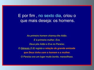 E por fim ,  no sexto dia , criou o que mais deseja: os homens. Ao primeiro homem chamou-lhe Adão. E à primeira mulher, Eva. Deus pôs Adão e Eva no Paraíso. O  Génesis  (3,8) regista a  relação de grande amizade  que Deus tinha com o homem e a mulher. O Paraíso era um lugar muito bonito, maravilhoso. 