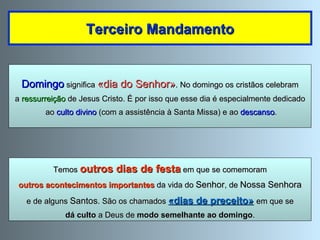 Domingo  significa  «dia do Senhor» . No domingo os cristãos celebram a  ressurreição  de Jesus Cristo. É por isso que esse dia é especialmente dedicado ao  culto divino  (com a assistência à Santa Missa) e ao  descanso . Terceiro Mandamento Temos  outros dias de festa  em que se comemoram outros acontecimentos importantes  da vida do  Senhor , de  Nossa Senhora e de alguns  Santos . São os chamados  «dias de preceito»   em que se dá culto  a Deus de  modo semelhante ao domingo . 