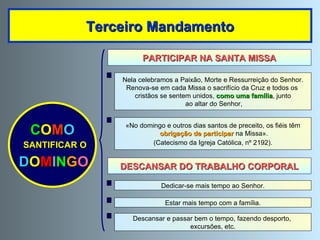Terceiro Mandamento PARTICIPAR NA SANTA MISSA DESCANSAR DO TRABALHO CORPORAL C O M O SANTIFICAR O D O M I N G O Nela celebramos a Paixão, Morte e Ressurreição do Senhor. Renova-se em cada Missa o sacrifício da Cruz e todos os  cristãos se sentem unidos,  como uma família , junto ao altar do Senhor, Estar mais tempo com a família. Dedicar-se mais tempo ao Senhor. Descansar e passar bem o tempo, fazendo desporto,  excursões, etc. «No domingo e outros dias santos de preceito, os fiéis têm obrigação de participar  na Missa». (Catecismo da Igreja Católica, nº 2192). 