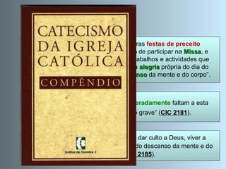 Terceiro Mandamento CIC 2192 : “No   domingo  e nas outras  festas de preceito (de guarda) os fiéis têm  obrigação  de participar na  Missa , e  devem, além disso, abster-se de trabalhos e actividades que impeçam  dar culto a Deus , gozar da  alegria  própria do dia do Senhor ou desfrutar do devido  descanso   da mente e do corpo”. Assistir à Santa  Missa : “Os que  deliberadamente  faltam a esta    obrigação cometem pecado grave” ( CIC 2181 ). Descanso : proibição do que  impede  dar culto a Deus, viver a  alegria cristã ou  obstaculiza  o devido descanso da mente e do  corpo (cfr.  CIC 2185 ). 