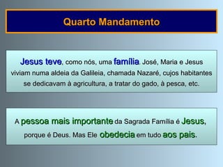 Quarto Mandamento Jesus teve , como nós, uma   família .  José, Maria e Jesus viviam numa aldeia da Galileia, chamada Nazaré, cujos habitantes se dedicavam à agricultura, a tratar do gado, à pesca, etc. A   pessoa mais importante   da Sagrada Família é   Jesus ,   porque é Deus. Mas Ele   obedecia   em tudo   aos pais .   