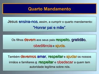 Quarto Mandamento Os filhos   devem   aos seus pais   respeito ,   gratidão ,  obediência   e   ajuda . Jesus  ensina-nos ,   assim, a cumprir o quarto mandamento: ” Honrar pai e mãe” . Também   devemos   amar ,  respeitar   e   ajudar   os nossos irmãos e familiares  e   respeitar   e  obedecer   a quem tem autoridade legítima sobre nós. 