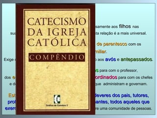 CIC 2199 : O   quarto mandamento  dirige-se expressamente aos   filhos   nas suas relações com seu pai e sua mãe, porque esta relação é a mais universal. Mas   diz respeito   igualmente às   relações de parentesco   com os membros do grupo familiar .  Exige que se preste honra, afeição e reconhecimento aos   avós  e  antepassados . É, enfim, extensivo aos deveres dos   alunos   para com o professor,  dos   empregados   para com os patrões, dos   subordinados   para com os chefes e dos cidadãos para com a pátria e para com os que  administram e governam. Este mandamento  implica ou subentende os  deveres dos pais, tutores, professores, chefes, magistrados, governantes, todos aqueles que  exercem uma autoridade  sobre outrem ou sobre uma comunidade de pessoas. 
