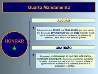 AJUDAR HONRAR é Este mandamento   lembra   aos   filhos adultos   que, tanto quanto  lhes é possível,   devem prestar   aos pais  ajuda   material e moral, nos anos de velhice e no tempo da doença, da solidão e do desânimo. Jesus lembra  este dever de gratidão, Quarto Mandamento Se pensares em   tudo o que os teus pais já fizeram e  continuam a fazer por ti ,  descobrirás uma grande quantidade  de coisas: deram-te a vida, cuidaram de ti quando eras bebé e agora continuam a alimentar-te e a vestir-te. Educam-te e preocupam-se contigo… GRATIDÃO 