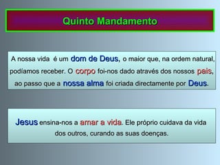 Jesus   ensina-nos a  amar a vida . Ele próprio cuidava da vida  dos outros, curando as suas doenças. A nossa vida  é um   dom de Deus ,  o maior que, na ordem natural, podíamos receber. O   corpo   foi-nos dado através dos nossos   pais , ao passo que a   nossa alma   foi criada directamente por   Deus . Quinto Mandamento 