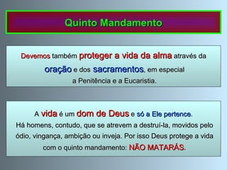 A   vida   é um   dom de Deus   e  só a Ele pertence . Há homens, contudo, que se atrevem a destruí-la, movidos pelo ódio, vingança, ambição ou inveja. Por isso Deus protege a vida com o quinto mandamento:  NÃO MATARÁS . Quinto Mandamento Devemos  também  proteger a vida da alma   através da oração  e dos   sacramentos , em especial a Penitência e a Eucaristia. 