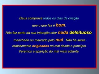 Deus comprova  todos os dias da criação   que o que fez é  bom .  Não faz parte da sua intenção criar   nada   defeituoso ,  manchado ou marcado pelo   mal .  Não há seres radicalmente  originados  no mal desde o princípio.  Veremos a aparição do mal mais adiante.  