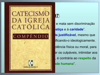 CIC 2297 : “ O   terrorismo   que ameaça, fere e mata sem discriminação é gravemente contrário à  justiça  e à  caridade ”.  É intrinsecamente perverso,  jamais justificável , mesmo que se trate de iludir o juízo moral justificando-o ideologicamente.  Idem : A  tortura , que usa de violência física ou moral, para arrancar confissões, para castigar os culpáveis, intimidar aos que se opõem, satisfazer o ódio, é contrária ao  respeito  da pessoa  e da  dignidade humana ”. 