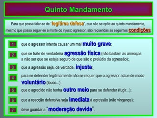 Quinto Mandamento Para que possa falar-se de “ legítima defesa ”, que não se opõe ao quinto mandamento,  mesmo que possa seguir-se a morte do injusto agressor, são requeridas as seguintes  condições : que o agressor intente causar um mal   muito grave ; 1 que se trate de verdadeira   agressão física   (não bastam as ameaças a não ser que se esteja seguro de que são o prelúdio da agressão);   2 que a agressão seja, de verdade ,  injusta ;   3 para se defender legitimamente não se requer que o agressor actue de modo   voluntário   (louco...); 4 que o agredido não tenha   outro meio   para se defender (fugir...); 5 que a reacção defensiva seja   imediata   à agressão (não vingança); 6 deve guardar a   “ moderação devida ” . 7 