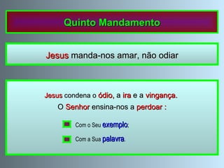 Quinto Mandamento Jesus  manda-nos amar, não odiar Não ama o próximo  quem  odeia  os outros,  troça  ou  discute com eles; quem os  insulta ,  engana , procura  vingar-se  ou lhes tem rancor , assim como quem  discrimina  os outros  por  razões de  raça , cor ,  condição social ,  língua ,  sexo  ou  religião . Jesus  condena o  ódio,  a  ira  e a  vingança.  O  Senhor  ensina-nos a  perdoar : Com o Seu  exemplo ; Com a Sua  palavra . 