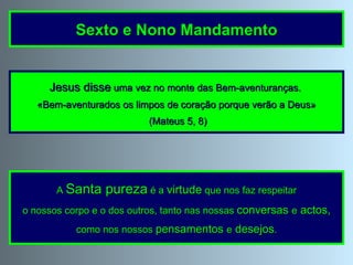 Jesus disse  uma vez no monte das Bem-aventuranças.  «Bem-aventurados os limpos de coração porque verão a Deus» (Mateus 5, 8) A  Santa pureza  é a  virtude  que nos faz respeitar o nossos corpo e o dos outros, tanto nas nossas  conversas   e   actos,   como nos nossos  pensamentos  e  desejos . Sexto e Nono Mandamento 