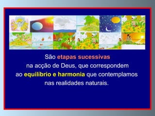 Os sete  dias   da Criação são dias tomados em  sentido   metafórico .  São  etapas sucessivas na acção de Deus, que correspondem  ao  equilíbrio e harmonia  que contemplamos  nas realidades naturais.  