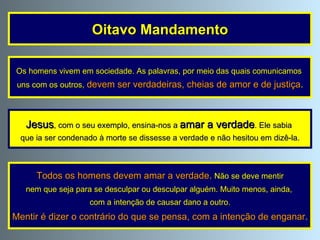 Os homens vivem em sociedade. As palavras, por meio das quais comunicamos  uns com os outros,   devem ser verdadeiras, cheias de amor e de justiça . Todos os homens devem amar a verdade .   Não se deve mentir nem que seja para se desculpar ou desculpar alguém. Muito menos, ainda,  com a intenção de causar dano a outro. Mentir é dizer o contrário do que se pensa, com a intenção de enganar . Oitavo Mandamento Jesus , com o seu exemplo, ensina-nos a  amar a verdade . Ele sabia  que ia ser condenado à morte se dissesse a verdade e não hesitou em dizê-la. 