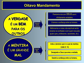 Oitavo Mandamento Quando somos sinceros: Parecemo-nos com  DEUS  que é infinitamente verdadeiro. Criamos a confiança entre os homens. Melhoramos a nossa vida espiritual sendo sinceros na confissão e com quem nos pode ajudar (pais, professores, sacerdotes, etc.). A   VERDADE É UM   BEM PARA OS  OUTROS A   MENTIRA É UM GRANDE MAL Imita o demónio que é «o pai da mentira» (João 8, 14) Desagrada a Deus que ama a verdade, Destrói a confiança entre os homens, Aquele  que mente: 