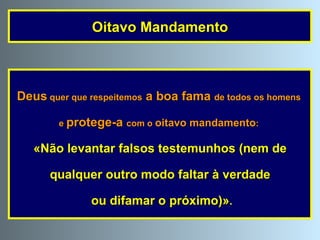 Deus  quer que respeitemos  a boa fama  de todos os homens  e  protege-a  com o  oitavo mandamento :  «Não levantar falsos testemunhos (nem de qualquer outro modo faltar à verdade ou difamar o próximo)» . Oitavo Mandamento 