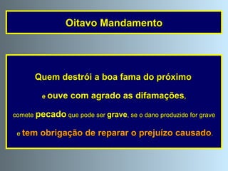 Quem destrói a boa fama do próximo   e  ouve com agrado as difamações , comete  pecado  que pode ser  grave , se o dano produzido for grave e  tem obrigação de reparar o prejuízo causado . Oitavo Mandamento 