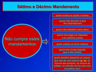 quem não devolve o que lhe emprestaram, quem não trabalha como deve, quem rouba ou ajuda a roubar,  quem não paga os impostos  e os salários justos, quem cobiça os bens alheios, quem tem inveja daquilo  que é dos outros, quem danifica (destrói) as coisas  que são de uso comum ( p. ex.   os  bancos dos parques, os móveis do colégio, os caixotes do lixo das ruas, os jardins, etc. ) . Não cumpre estes mandamentos: Sétimo e Décimo Mandamento 
