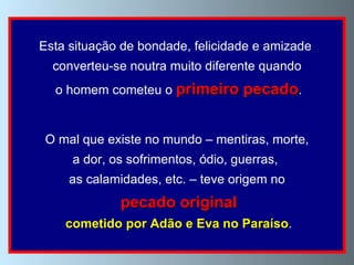 Esta situação de bondade, felicidade e amizade  converteu-se noutra muito diferente quando o homem cometeu o  primeiro pecado . O mal que existe no mundo – mentiras, morte, a dor, os sofrimentos, ódio, guerras,  as calamidades, etc. – teve origem no pecado original cometido por Adão e Eva no Paraíso . 