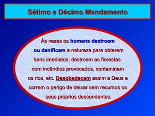 Ás vezes os   homens destroem ou   danificam   a natureza para obterem bens imediatos; destroem as florestas  com incêndios provocados, contaminam os rios, etc.  Desobedecem  assim a Deus e  correm o perigo de deixar sem recursos os seus próprios descendentes. Sétimo e Décimo Mandamento 