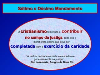 O  cristianismo  tem muito a   contribuir no campo da justiça , dado que a moral cristã ensina que deve ser   completada  com o  exercício da   caridade . “ A melhor caridade consiste em exceder-se generosamente na justiça”  ( São Josemaria, Amigos de Deus 83 ). Sétimo e Décimo Mandamento 