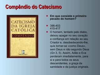 Compêndio do Catecismo Em que consiste o primeiro pecado do homem?   396-403 415-417 O homem, tentado pelo diabo,  deixou apagar no seu coração  a confiança em relação ao seu  Criador e, desobedecendo-lhe,  quis tornar-se «como Deus»,  sem Deus e não segundo Deus  ( Gn  3, 5). Assim, Adão e Eva  perderam imediatamente, para  si e para todos os seus  descendentes, a graça da  santidade e da justiça originais.  