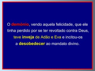 O  demónio , vendo aquela felicidade, que ele tinha perdido por se ter revoltado contra Deus, teve  inveja  de Adão e Eva  e incitou-os a  desobedecer   ao mandato divino.  