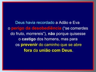 Deus   havia recordado  a Adão e Eva  o  perigo da desobediência  (“se comerdes do fruto, morrereis”),  não  porque quisesse  o  castigo  dos homens, mas para os  prevenir  do caminho que se abre fora  da  união com Deus . 