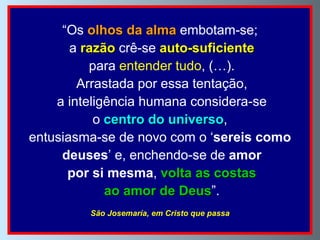 “ Os  olhos da alma  embotam-se; a  razão  crê-se  auto-suficiente para  entender tudo , (…). Arrastada por essa tentação, a inteligência humana considera-se o  centro do universo ,  entusiasma-se de novo com o ‘ sereis como deuses ’ e, enchendo-se de  amor por si mesma ,  volta as costas ao amor de Deus ”. São Josemaría, em Cristo que passa 