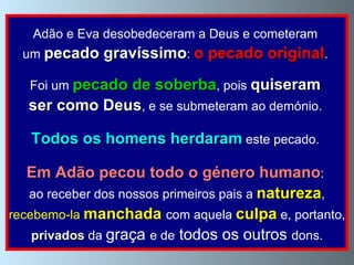 Adão e Eva desobedeceram a Deus e cometeram  um  pecado gravíssimo :  o pecado original .  Foi um  pecado de soberba , pois  quiseram   ser como Deus , e se submeteram ao demónio.  Todos os homens herdaram  este pecado.  Em Adão pecou todo o género humano :  ao receber dos nossos primeiros pais a  natureza , recebemo-la  manchada   com aquela  culpa  e, portanto,  privados  da  graça  e de  todos os outros  dons.  