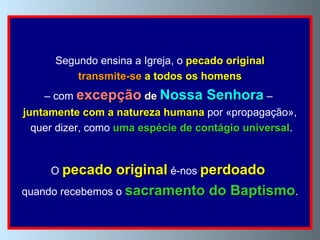 Segundo ensina a Igreja, o  pecado original transmite-se  a todos os homens   –  com  excepção   de  Nossa Senhora  –  juntamente com a natureza humana  por «propagação», quer dizer, como  uma espécie de contágio universal . O  pecado original  é-nos  perdoado   quando recebemos o  sacramento do Baptismo . 